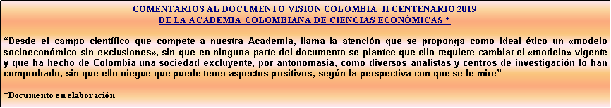 Cuadro de texto: COMENTARIOS AL DOCUMENTO VISIN COLOMBIA  II CENTENARIO 2019 DE LA ACADEMIA COLOMBIANA DE CIENCIAS ECONMICAS *Desde el campo cientfico que compete a nuestra Academia, llama la atencin que se proponga como ideal tico un modelo socioeconmico sin exclusiones, sin que en ninguna parte del documento se plantee que ello requiere cambiar el modelo vigente y que ha hecho de Colombia una sociedad excluyente, por antonomasia, como diversos analistas y centros de investigacin lo han comprobado, sin que ello niegue que puede tener aspectos positivos, segn la perspectiva con que se le mire *Documento en elaboracin