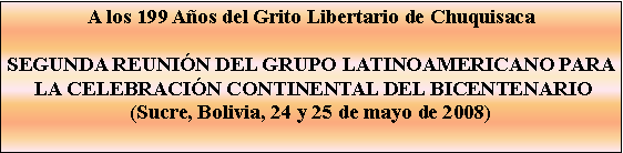 Cuadro de texto: A los 199 Aos del Grito Libertario de ChuquisacaSEGUNDA REUNIN DEL GRUPO LATINOAMERICANO PARA LA CELEBRACIN CONTINENTAL DEL BICENTENARIO(Sucre, Bolivia, 24 y 25 de mayo de 2008) 