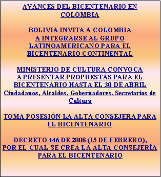 Cuadro de texto: AVANCES DEL BICENTENARIO EN COLOMBIABOLIVIA INVITA A COLOMBIA A INTEGRARSE AL GRUPO LATINOAMERICANO PARA EL BICENTENARIO CONTINENTALMINISTERIO DE CULTURA CONVOCA A PRESENTAR PROPUESTAS PARA EL BICENTENARIO HASTA EL 30 DE ABRILCiudadanos, Alcaldes, Gobernadores, Secretarios de CulturaTOMA POSESIN LA ALTA CONSEJERA PARA EL BICENTENARIODECRETO 446 DE 2008 (15 DE FEBRERO), POR EL CUAL SE CREA LA ALTA CONSEJERA PARA EL BICENTENARIO  